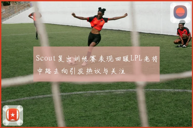 Scout复出训练赛表现回暖LPL老将中路去向引发热议与关注